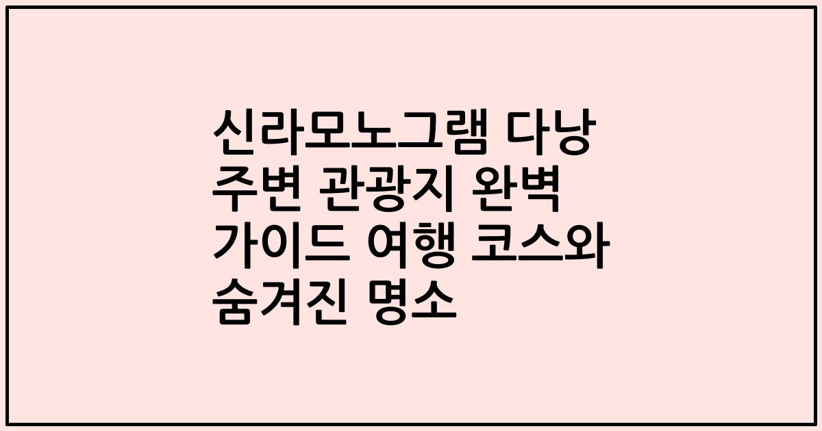 신라모노그램 다낭 주변 관광지 완벽 가이드 여행 코스와 숨겨진 명소